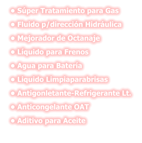 •	Súper Tratamiento para Gas •	Fluido p/dirección Hidráulica •	Mejorador de Octanaje •	Líquido para Frenos •	Agua para Batería •	Liquido Limpiaparabrisas •	Antigonletante-Refrigerante Lt. •	Anticongelante OAT •	Aditivo para Aceite